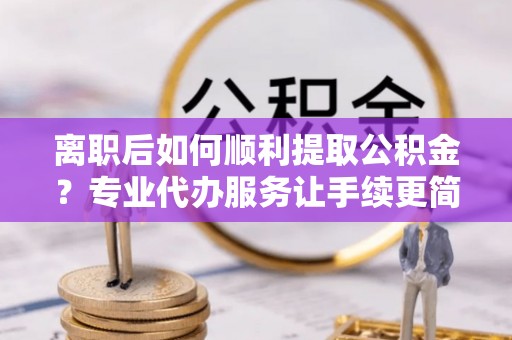 八里离职后如何顺利提取公积金？专业代办服务让手续更简单